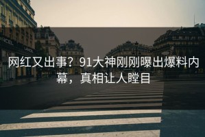 网红又出事？91大神刚刚曝出爆料内幕，真相让人瞠目