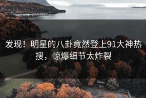 发现！明星的八卦竟然登上91大神热搜，惊爆细节太炸裂