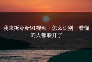 我来拆穿新91视频 · 怎么识别…看懂的人都躲开了