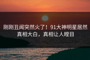 刚刚丑闻突然火了！91大神明星居然真相大白，真相让人瞠目