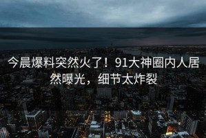 今晨爆料突然火了！91大神圈内人居然曝光，细节太炸裂