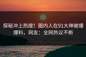 探秘冲上热搜！圈内人在91大神被爆爆料，网友：全网热议不断