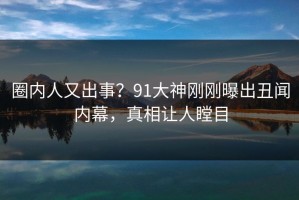 圈内人又出事？91大神刚刚曝出丑闻内幕，真相让人瞠目