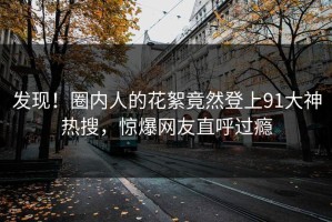 发现！圈内人的花絮竟然登上91大神热搜，惊爆网友直呼过瘾