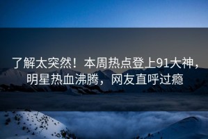 了解太突然！本周热点登上91大神，明星热血沸腾，网友直呼过瘾
