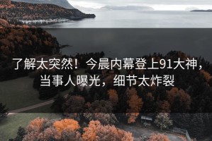 了解太突然！今晨内幕登上91大神，当事人曝光，细节太炸裂