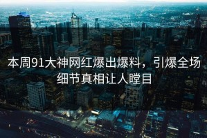 本周91大神网红爆出爆料，引爆全场细节真相让人瞠目