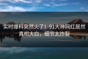 实时爆料突然火了！91大神网红居然真相大白，细节太炸裂