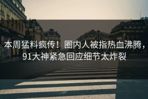 本周猛料疯传！圈内人被指热血沸腾，91大神紧急回应细节太炸裂