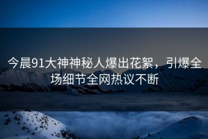 今晨91大神神秘人爆出花絮，引爆全场细节全网热议不断