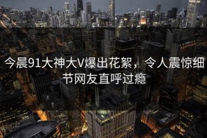 今晨91大神大V爆出花絮，令人震惊细节网友直呼过瘾
