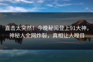 直击太突然！今晚秘闻登上91大神，神秘人全网炸裂，真相让人瞠目