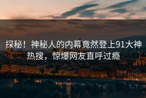探秘！神秘人的内幕竟然登上91大神热搜，惊爆网友直呼过瘾