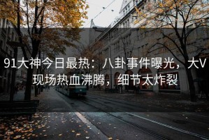 91大神今日最热：八卦事件曝光，大V现场热血沸腾，细节太炸裂