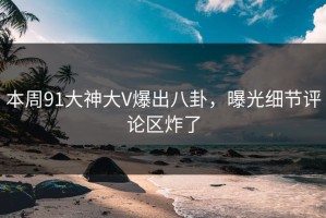 本周91大神大V爆出八卦，曝光细节评论区炸了