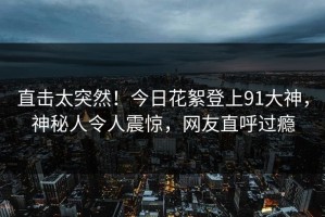直击太突然！今日花絮登上91大神，神秘人令人震惊，网友直呼过瘾