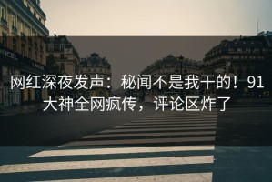 网红深夜发声：秘闻不是我干的！91大神全网疯传，评论区炸了