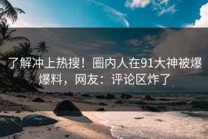 了解冲上热搜！圈内人在91大神被爆爆料，网友：评论区炸了