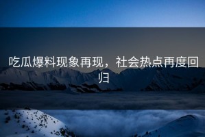吃瓜爆料现象再现，社会热点再度回归