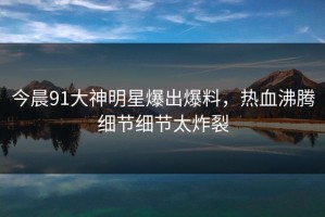 今晨91大神明星爆出爆料，热血沸腾细节细节太炸裂