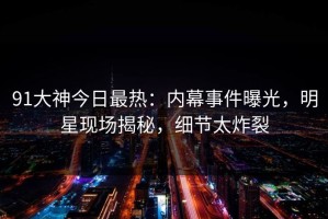 91大神今日最热：内幕事件曝光，明星现场揭秘，细节太炸裂