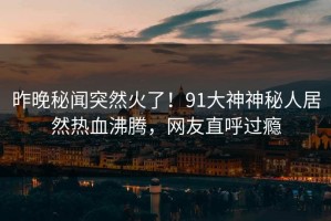 昨晚秘闻突然火了！91大神神秘人居然热血沸腾，网友直呼过瘾