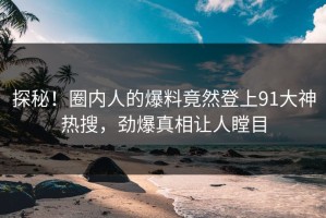 探秘！圈内人的爆料竟然登上91大神热搜，劲爆真相让人瞠目