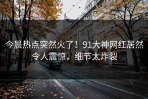 今晨热点突然火了！91大神网红居然令人震惊，细节太炸裂