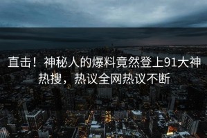 直击！神秘人的爆料竟然登上91大神热搜，热议全网热议不断