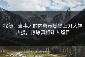 探秘！当事人的内幕竟然登上91大神热搜，惊爆真相让人瞠目