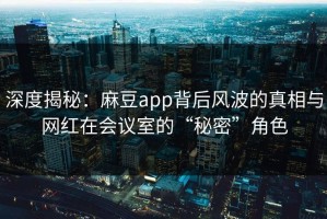 深度揭秘：麻豆app背后风波的真相与网红在会议室的“秘密”角色