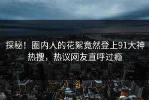 探秘！圈内人的花絮竟然登上91大神热搜，热议网友直呼过瘾