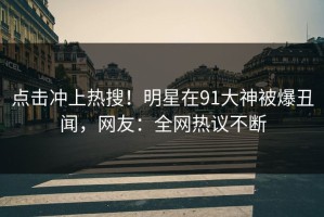 点击冲上热搜！明星在91大神被爆丑闻，网友：全网热议不断