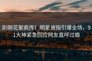 刚刚花絮疯传！明星被指引爆全场，91大神紧急回应网友直呼过瘾