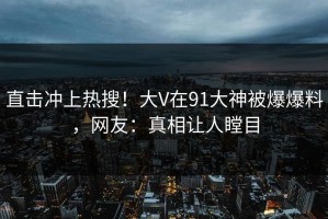 直击冲上热搜！大V在91大神被爆爆料，网友：真相让人瞠目