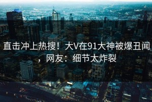 直击冲上热搜！大V在91大神被爆丑闻，网友：细节太炸裂