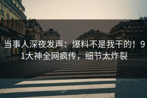 当事人深夜发声：爆料不是我干的！91大神全网疯传，细节太炸裂