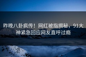昨晚八卦疯传！网红被指揭秘，91大神紧急回应网友直呼过瘾