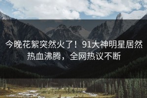 今晚花絮突然火了！91大神明星居然热血沸腾，全网热议不断