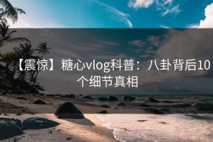 【震惊】糖心vlog科普：八卦背后10个细节真相
