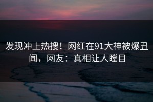 发现冲上热搜！网红在91大神被爆丑闻，网友：真相让人瞠目