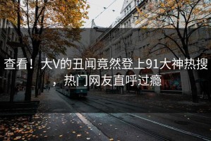 查看！大V的丑闻竟然登上91大神热搜，热门网友直呼过瘾