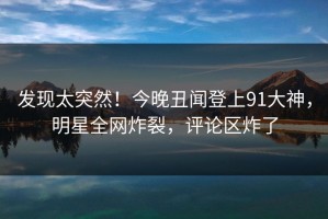 发现太突然！今晚丑闻登上91大神，明星全网炸裂，评论区炸了