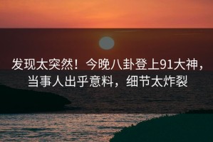发现太突然！今晚八卦登上91大神，当事人出乎意料，细节太炸裂