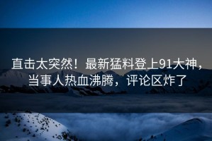 直击太突然！最新猛料登上91大神，当事人热血沸腾，评论区炸了