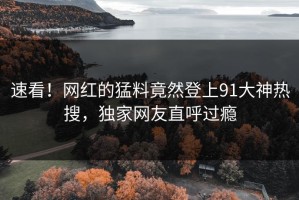 速看！网红的猛料竟然登上91大神热搜，独家网友直呼过瘾