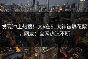 发现冲上热搜！大V在91大神被爆花絮，网友：全网热议不断
