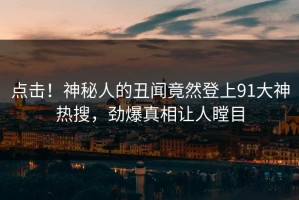 点击！神秘人的丑闻竟然登上91大神热搜，劲爆真相让人瞠目