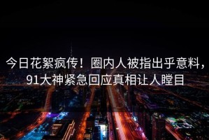 今日花絮疯传！圈内人被指出乎意料，91大神紧急回应真相让人瞠目