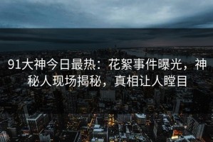 91大神今日最热：花絮事件曝光，神秘人现场揭秘，真相让人瞠目